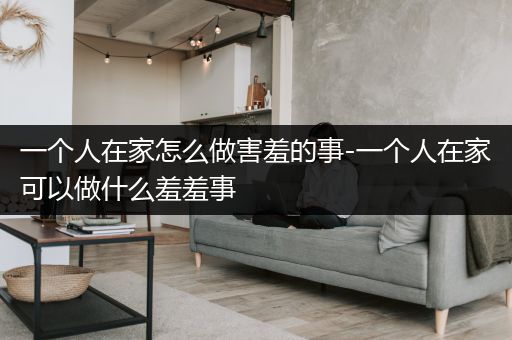 一个人在家怎么做害羞的事-一个人在家可以做什么羞羞事